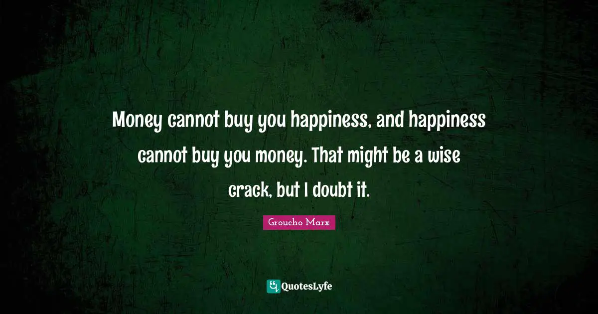 Money cannot buy you happiness, and happiness cannot buy you money. That might be a wise crack, but I doubt it.