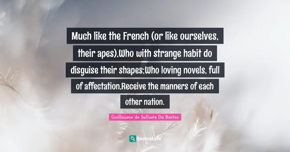 Much like the French (or like ourselves, their apes),Who with strange habit do disguise their shapes;Who loving novels, full of affectation,Receive the manners of each other nation.