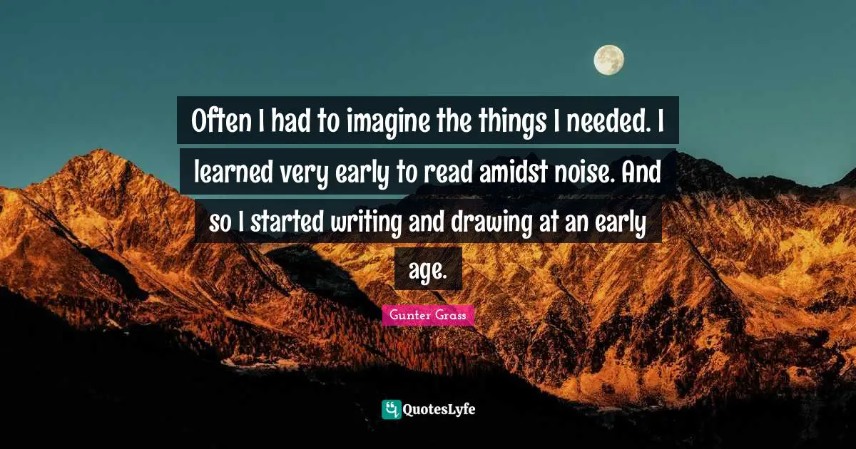 Gunter Grass Quotes: "Often I had to imagine the things I needed. I learned very early to read amidst noise. And so I started writing and drawing at an early age."