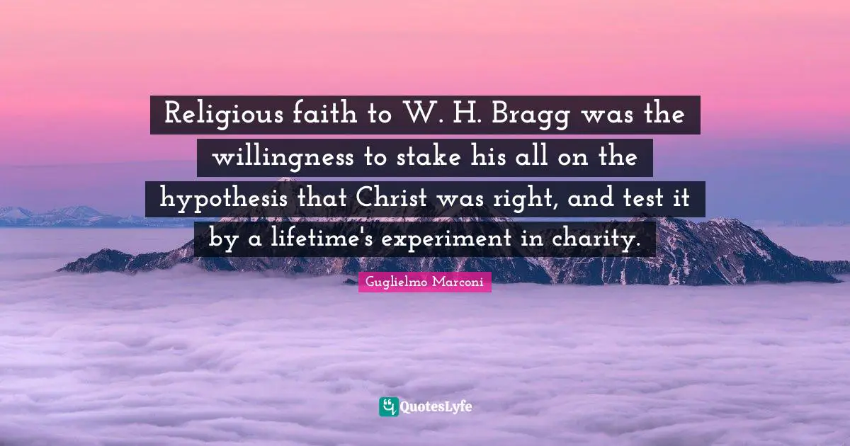 Hypothesis Quotes: "Religious faith to W. H. Bragg was the willingness to stake his all on the hypothesis that Christ was right, and test it by a lifetime's experiment in charity."