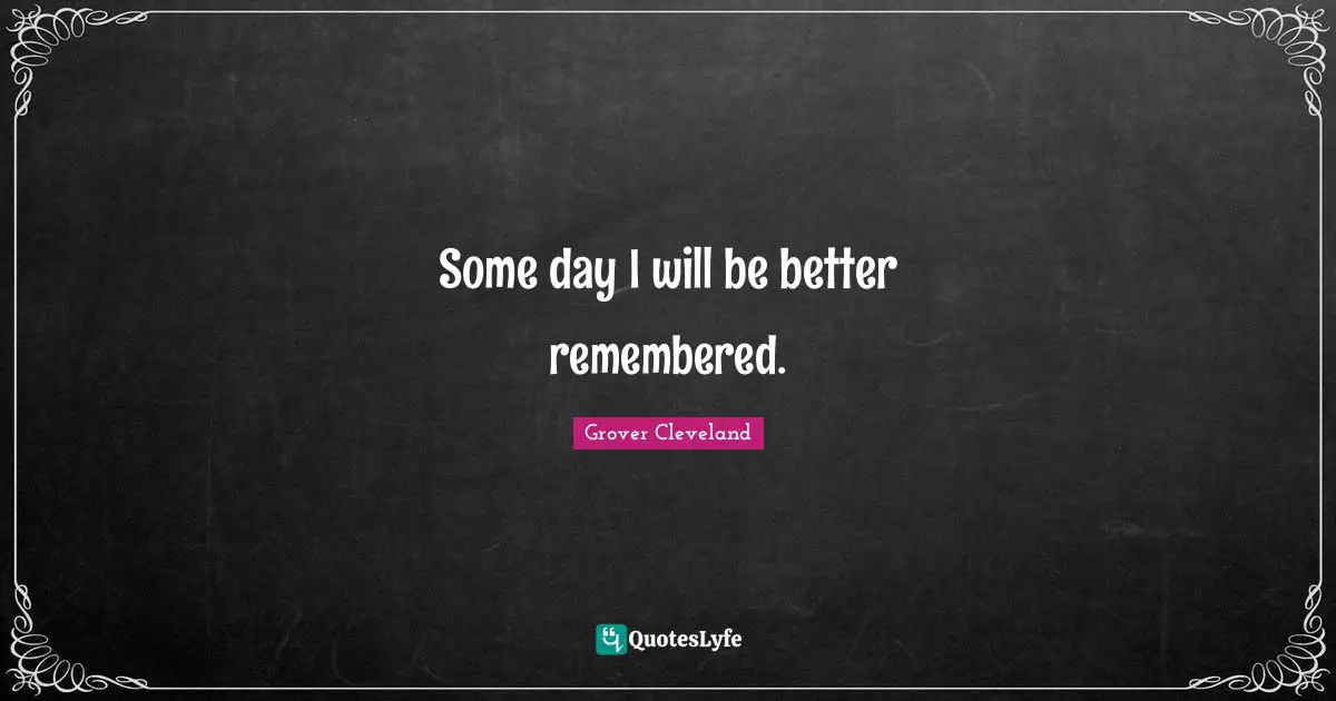 Some day I will be better remembered.
