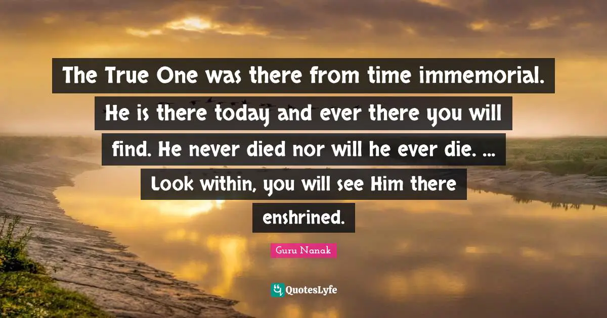 The True One was there from time immemorial. He is there today and ever there you will find. He never died nor will he ever die. ... Look within, you will see Him there enshrined.