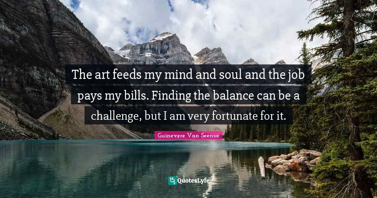 The art feeds my mind and soul and the job pays my bills. Finding the balance can be a challenge, but I am very fortunate for it.