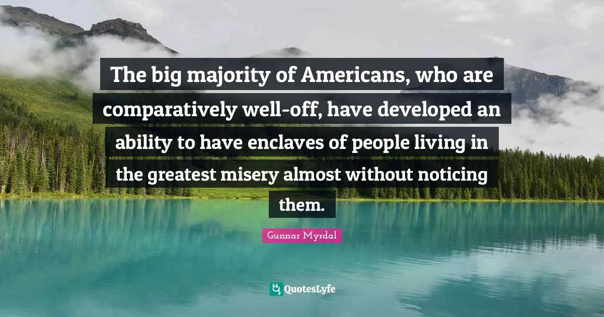 The big majority of Americans, who are comparatively well-off, have developed an ability to have enclaves of people living in the greatest misery almost without noticing them.