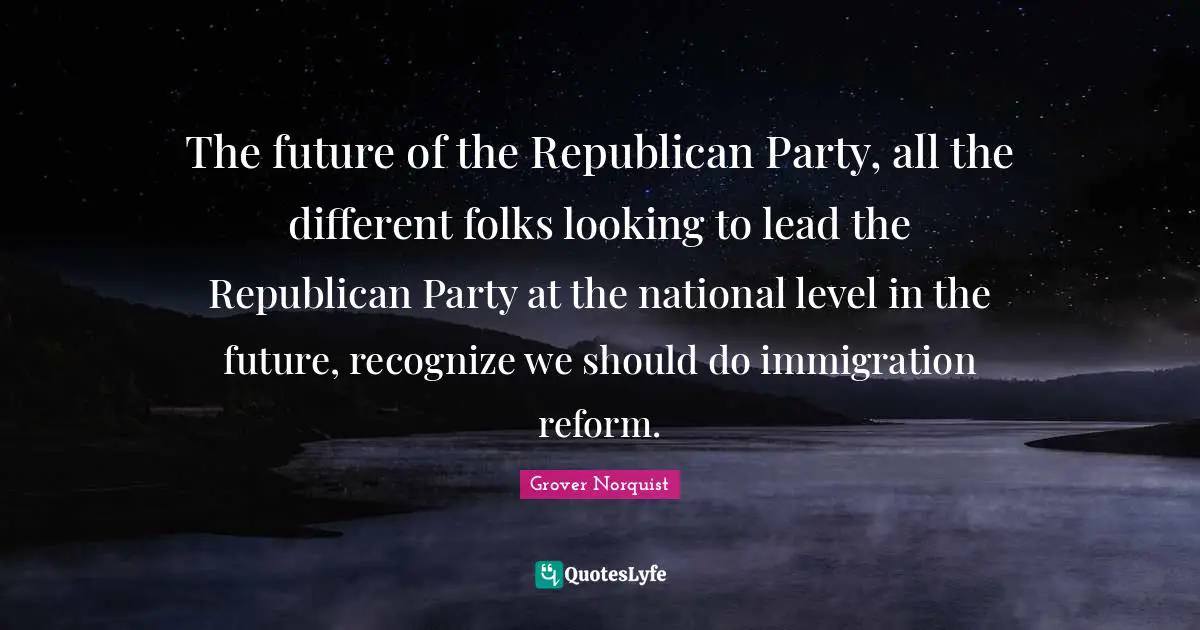 The future of the Republican Party, all the different folks looking to lead the Republican Party at the national level in the future, recognize we should do immigration reform.