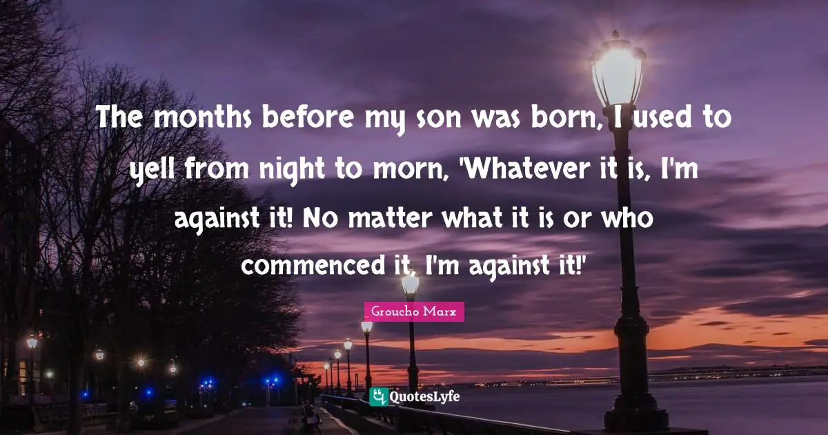 The months before my son was born, I used to yell from night to morn, 'Whatever it is, I'm against it! No matter what it is or who commenced it, I'm against it!'