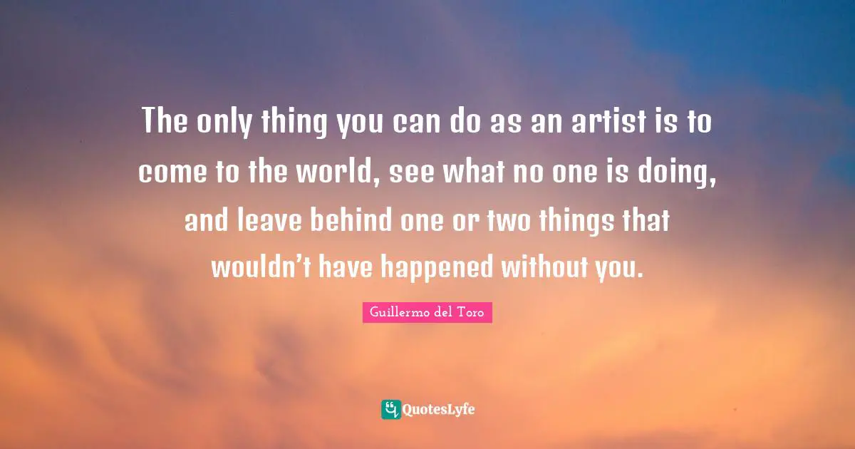 The only thing you can do as an artist is to come to the world, see what no one is doing, and leave behind one or two things that wouldn’t have happened without you.
