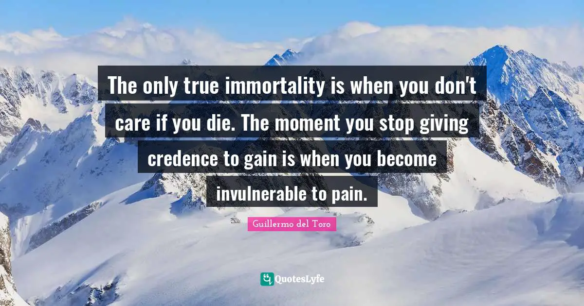 The only true immortality is when you don't care if you die. The moment you stop giving credence to gain is when you become invulnerable to pain.