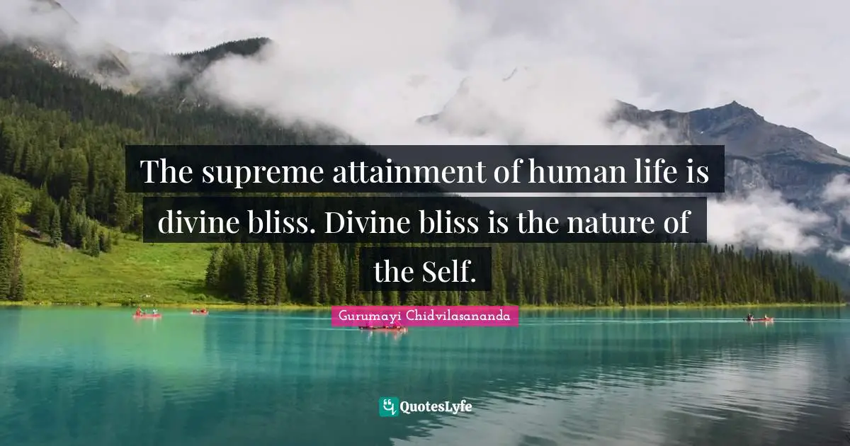 The supreme attainment of human life is divine bliss. Divine bliss is the nature of the Self.