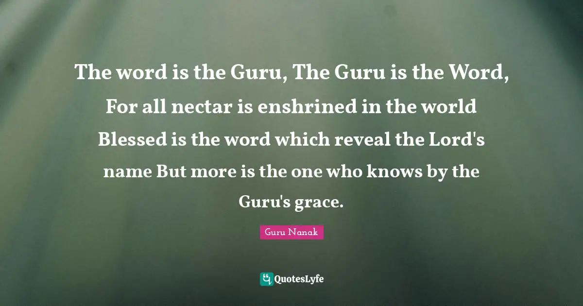The word is the Guru, The Guru is the Word, For all nectar is enshrined in the world Blessed is the word which reveal the Lord's name But more is the one who knows by the Guru's grace.