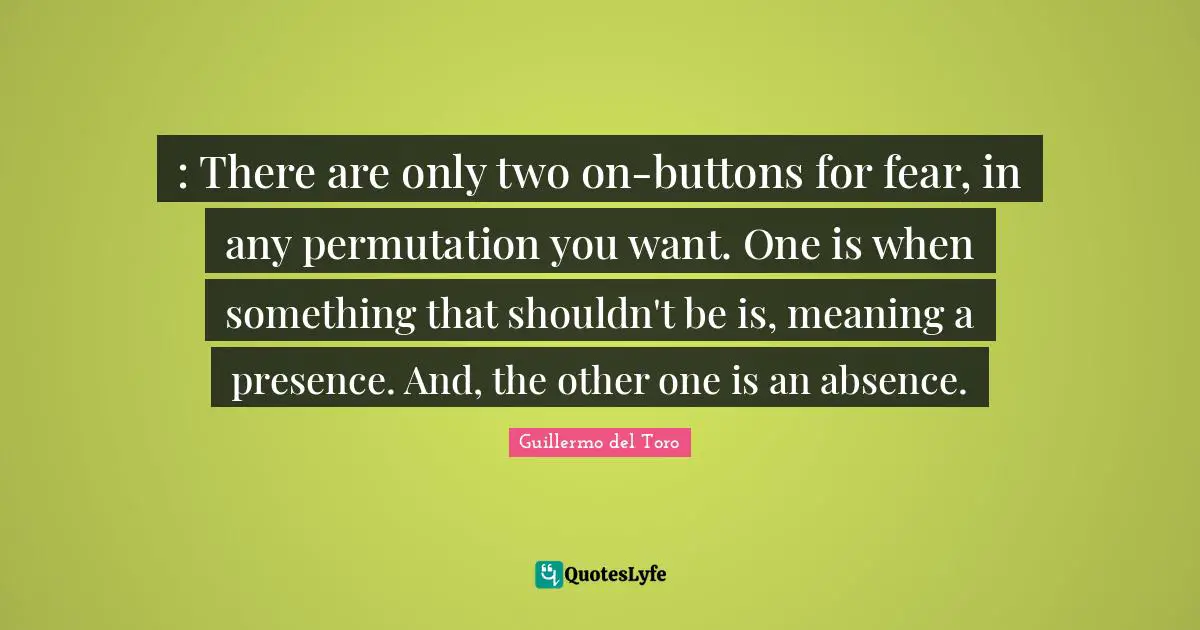 : There are only two on-buttons for fear, in any permutation you want. One is when something that shouldn't be is, meaning a presence. And, the other one is an absence.