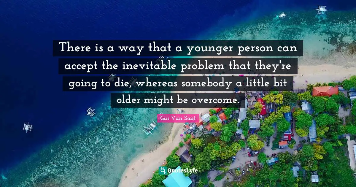 There is a way that a younger person can accept the inevitable problem that they're going to die, whereas somebody a little bit older might be overcome.