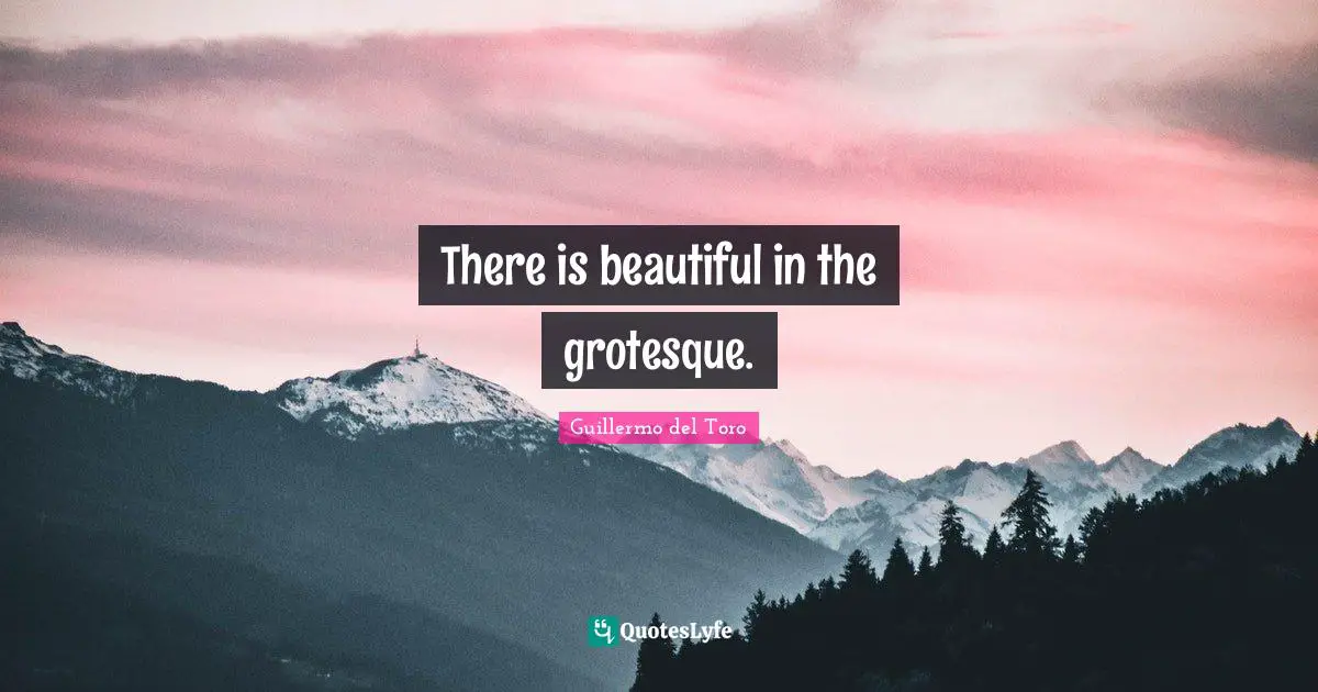 There is beautiful in the grotesque.