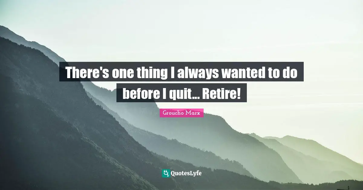 There's one thing I always wanted to do before I quit... Retire!