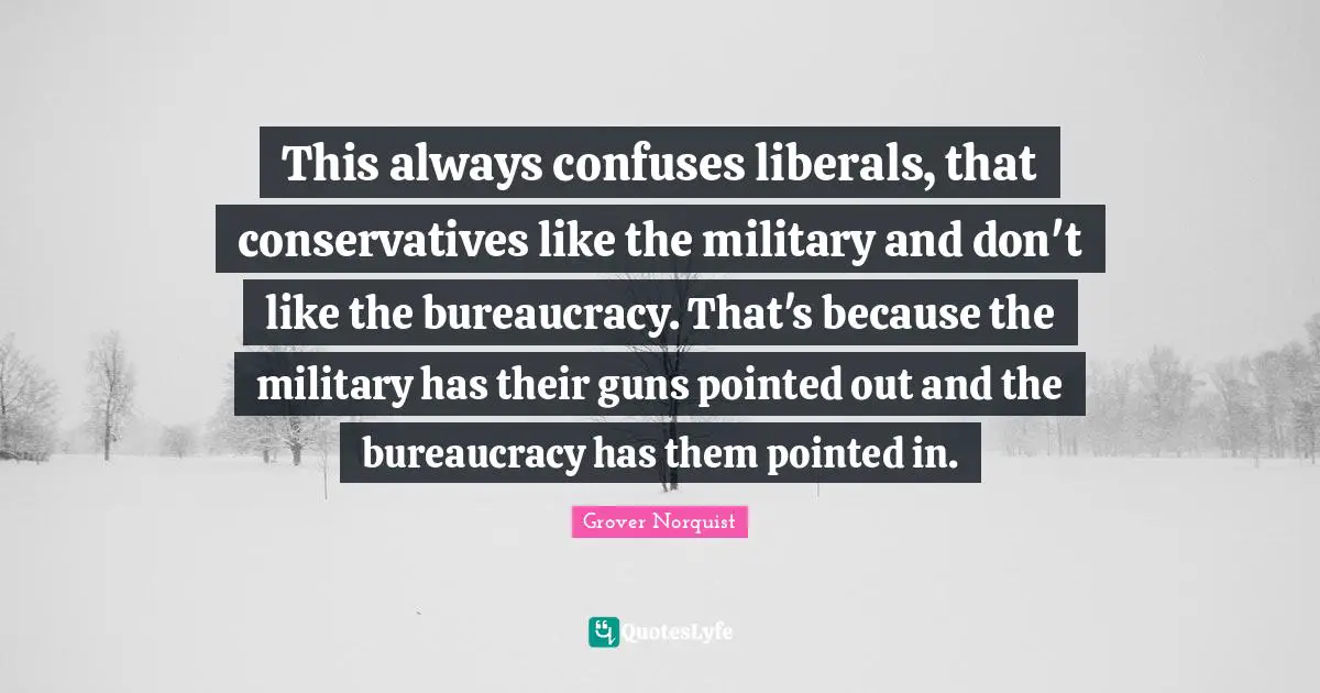Bureaucracy Quotes: "This always confuses liberals, that conservatives like the military and don't like the bureaucracy. That's because the military has their guns pointed out and the bureaucracy has them pointed in."