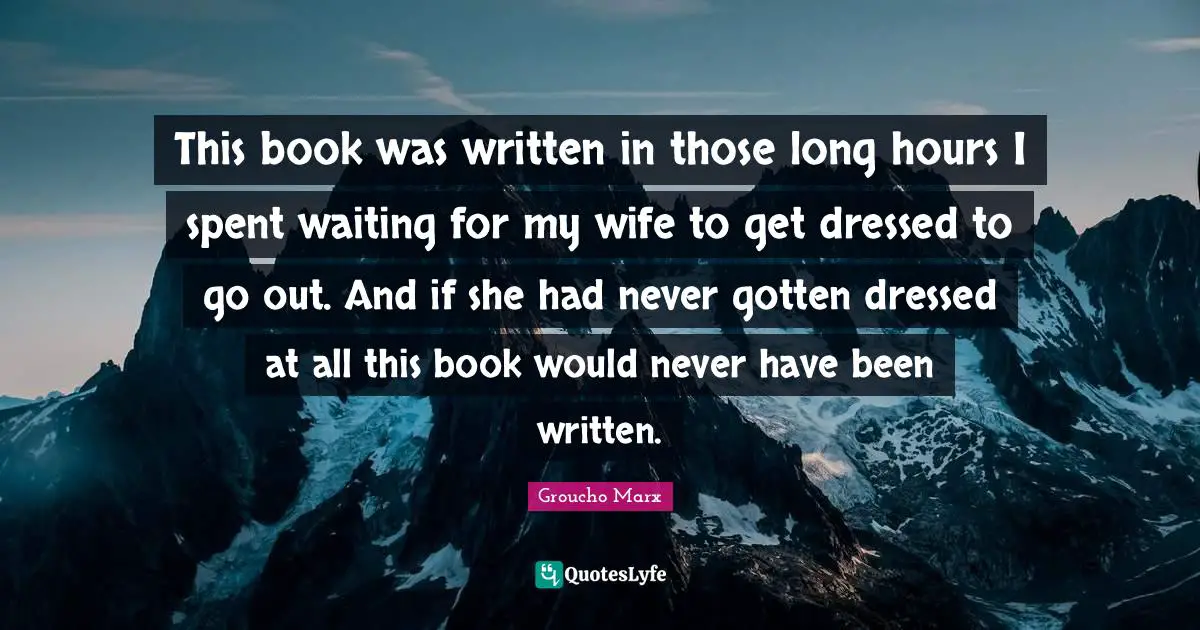 This book was written in those long hours I spent waiting for my wife to get dressed to go out. And if she had never gotten dressed at all this book would never have been written.