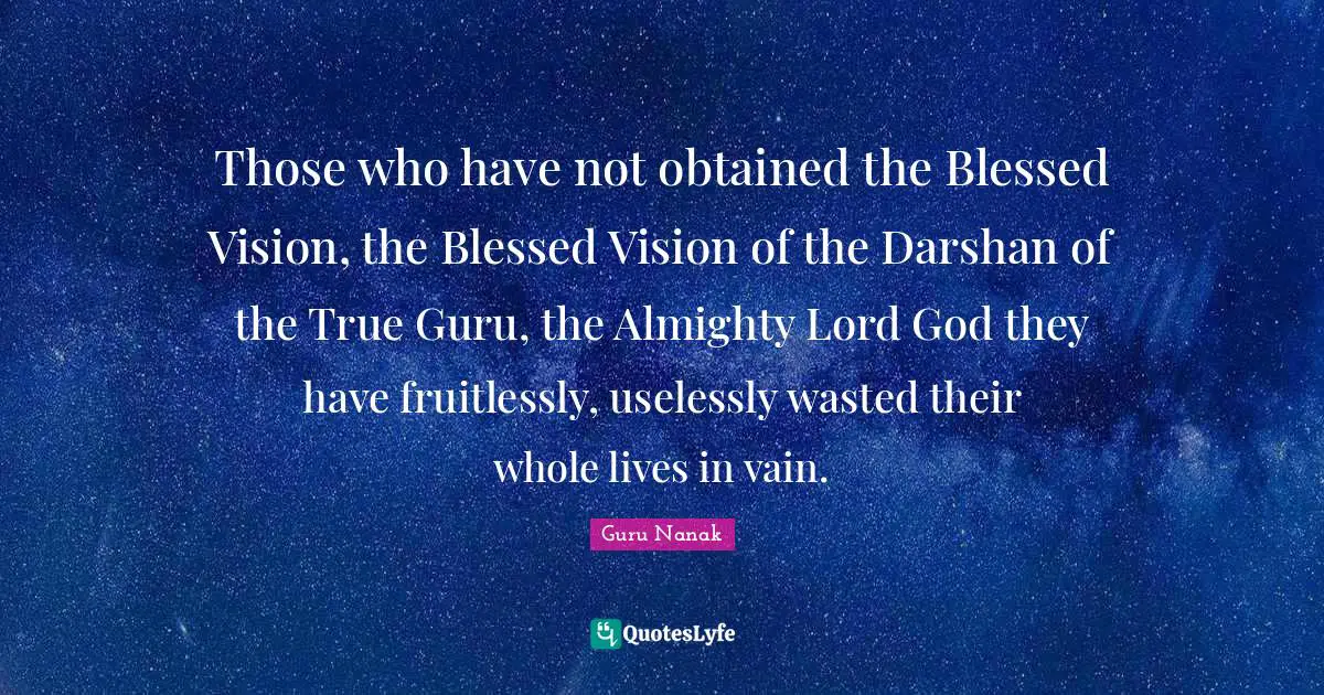 Those who have not obtained the Blessed Vision, the Blessed Vision of the Darshan of the True Guru, the Almighty Lord God they have fruitlessly, uselessly wasted their whole lives in vain.