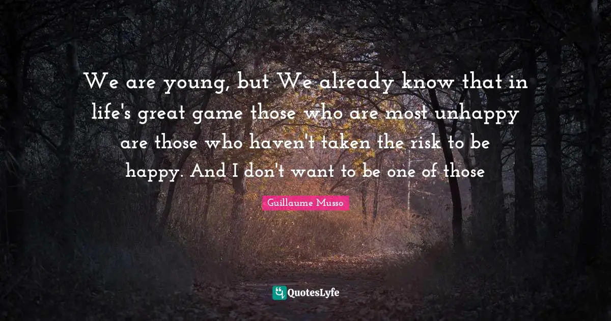 We are young, but We already know that in life's great game those who are most unhappy are those who haven't taken the risk to be happy. And I don't want to be one of those