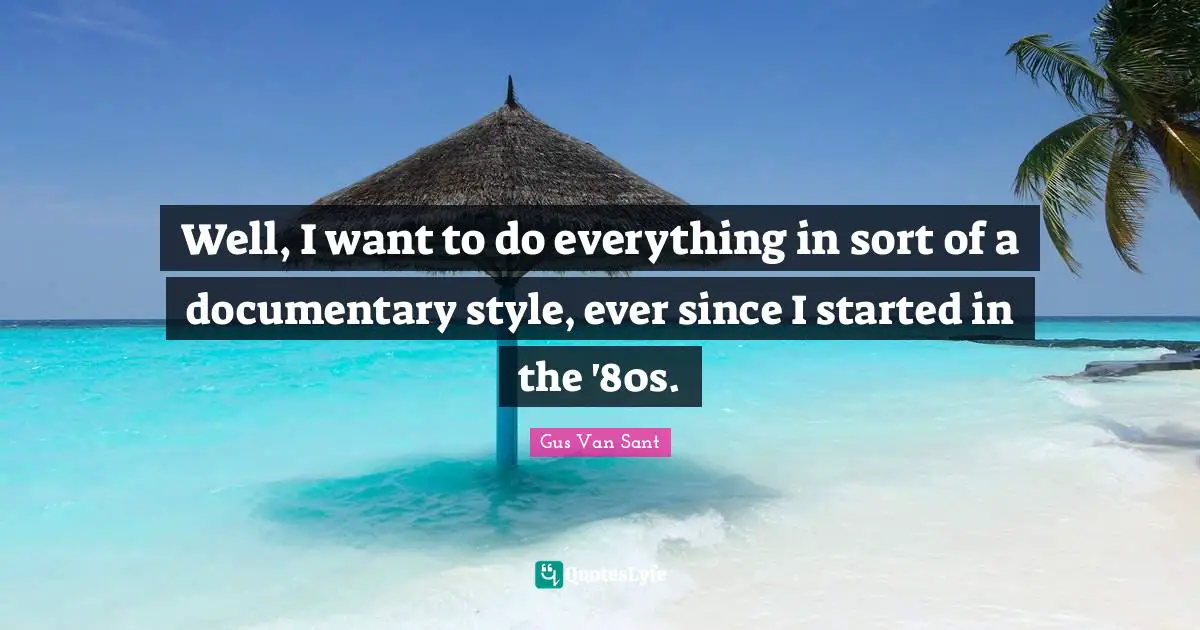 Well, I want to do everything in sort of a documentary style, ever since I started in the '80s.