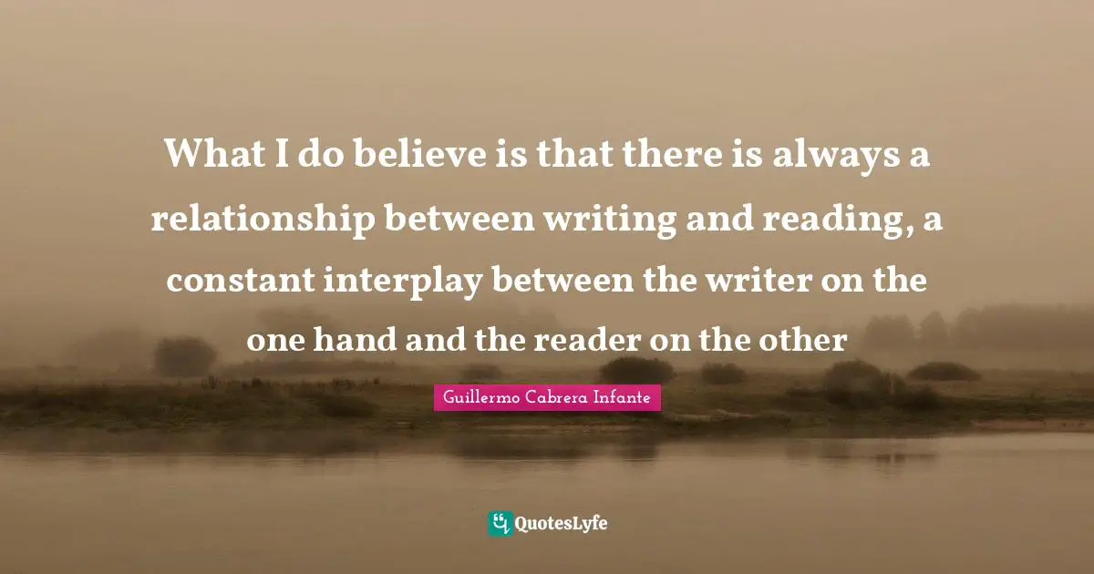 What I do believe is that there is always a relationship between writing and reading, a constant interplay between the writer on the one hand and the reader on the other