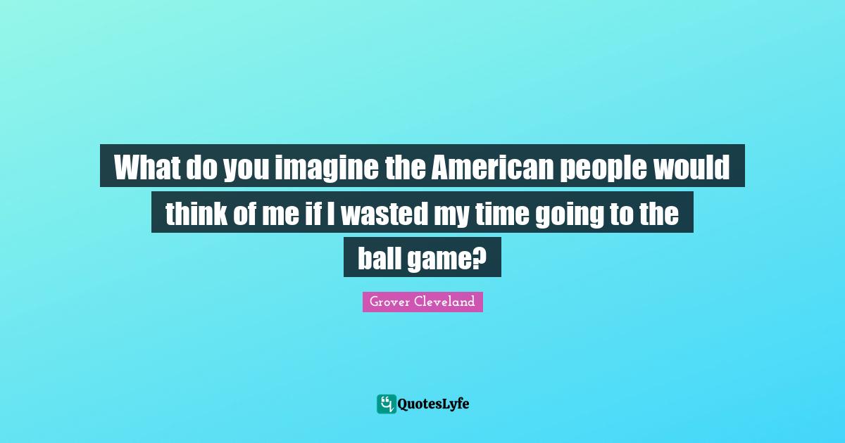 What do you imagine the American people would think of me if I wasted my time going to the ball game?