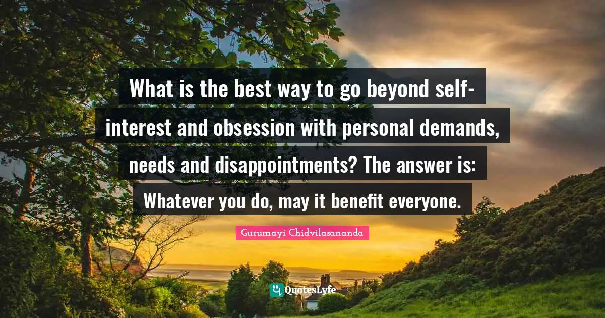 What is the best way to go beyond self-interest and obsession with personal demands, needs and disappointments? The answer is: Whatever you do, may it benefit everyone.