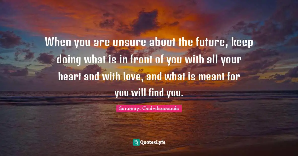 When you are unsure about the future, keep doing what is in front of you with all your heart and with love, and what is meant for you will find you.