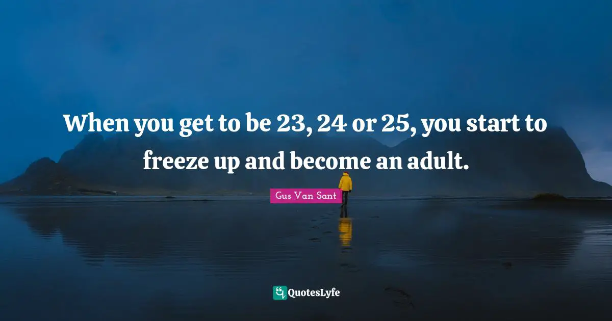 When you get to be 23, 24 or 25, you start to freeze up and become an adult.