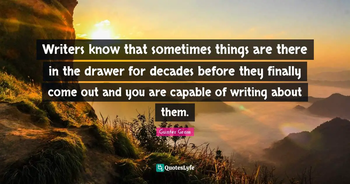 Gunter Grass Quotes: "Writers know that sometimes things are there in the drawer for decades before they finally come out and you are capable of writing about them."