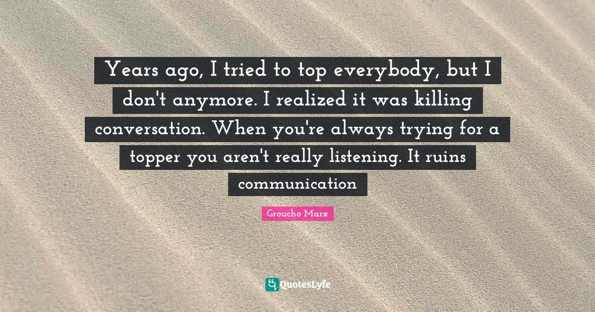 Years ago, I tried to top everybody, but I don't anymore. I realized it was killing conversation. When you're always trying for a topper you aren't really listening. It ruins communication