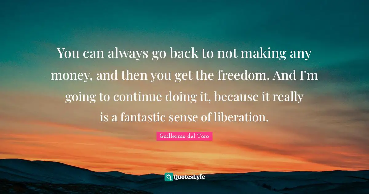 You can always go back to not making any money, and then you get the freedom. And I'm going to continue doing it, because it really is a fantastic sense of liberation.