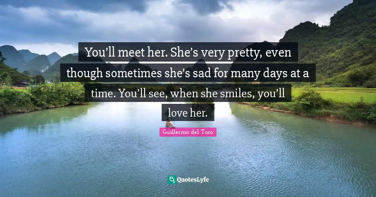 You’ll meet her. She’s very pretty, even though sometimes she’s sad for many days at a time. You’ll see, when she smiles, you’ll love her.