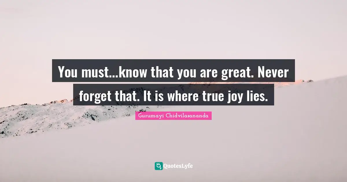 You must...know that you are great. Never forget that. It is where true joy lies.