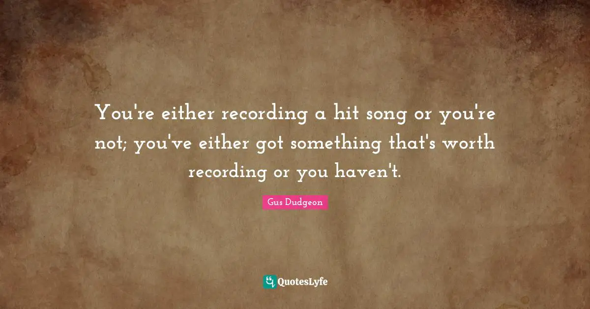You're either recording a hit song or you're not; you've either got something that's worth recording or you haven't.
