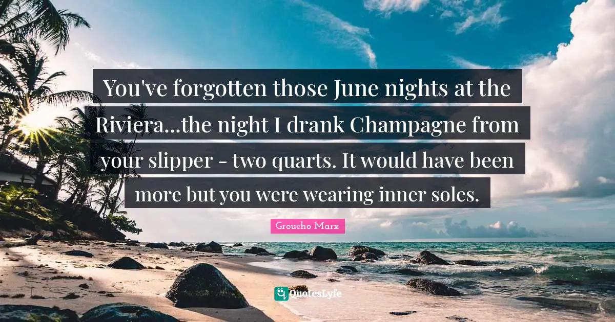 You've forgotten those June nights at the Riviera...the night I drank Champagne from your slipper - two quarts. It would have been more but you were wearing inner soles.