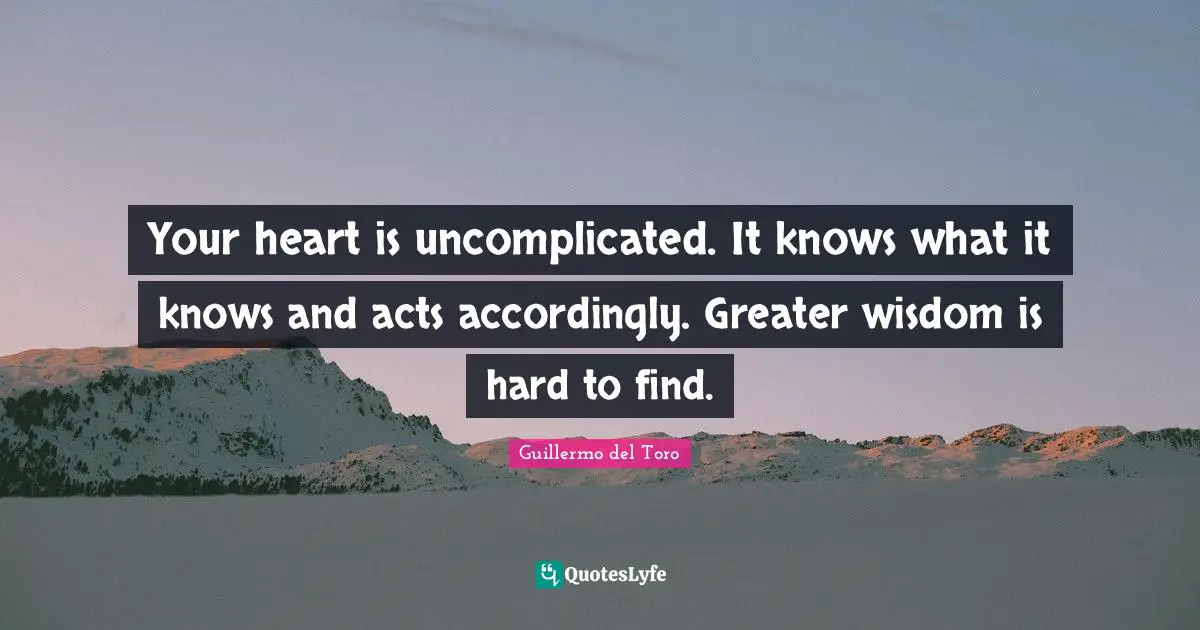 Your heart is uncomplicated. It knows what it knows and acts accordingly. Greater wisdom is hard to find.
