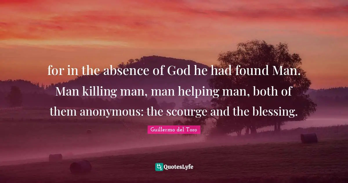 for in the absence of God he had found Man. Man killing man, man helping man, both of them anonymous: the scourge and the blessing.