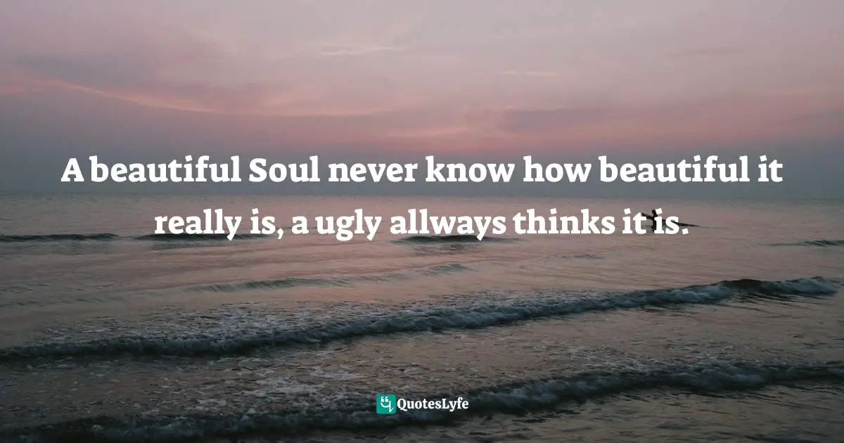 A beautiful Soul never know how beautiful it really is, a ugly allways thinks it is.