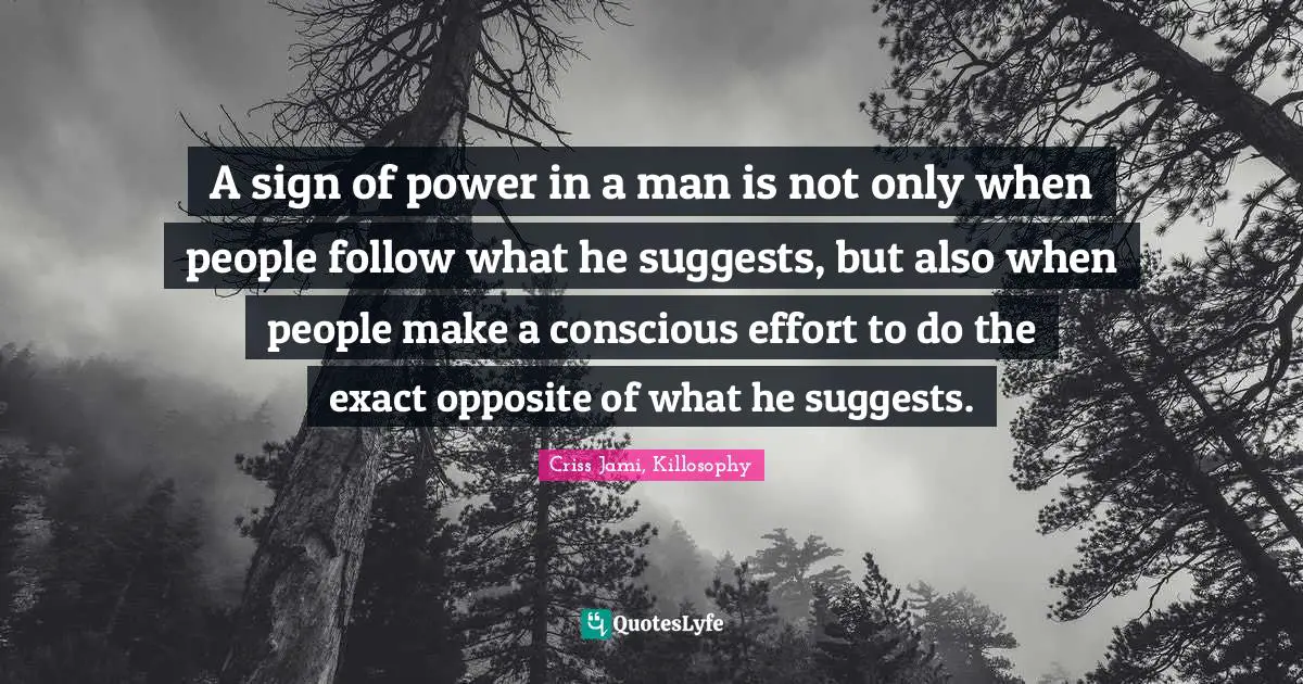 A sign of power in a man is not only when people follow what he suggests, but also when people make a conscious effort to do the exact opposite of what he suggests.