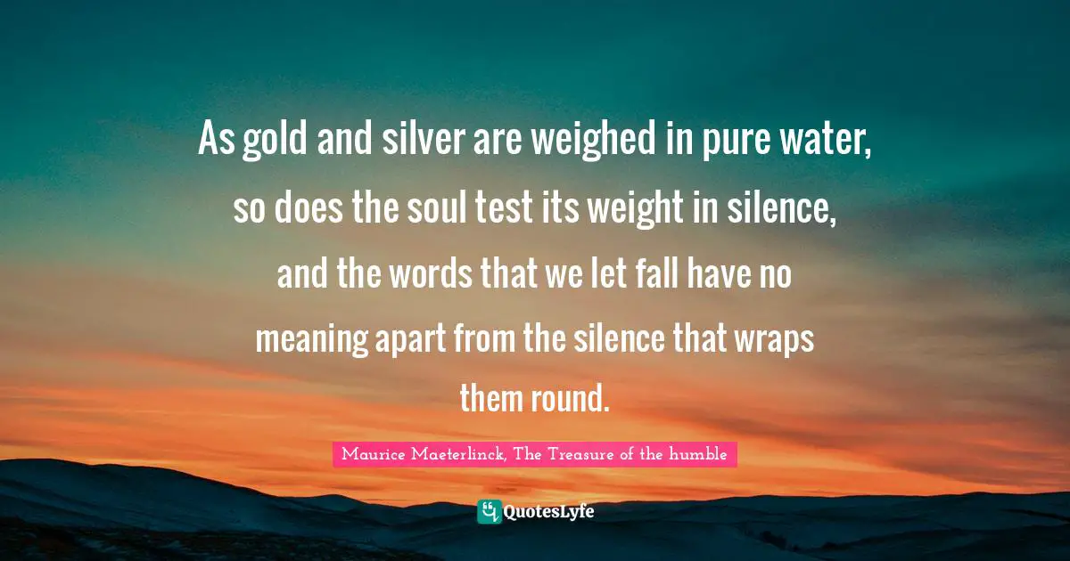 As gold and silver are weighed in pure water, so does the soul test its weight in silence, and the words that we let fall have no meaning apart from the silence that wraps them round.