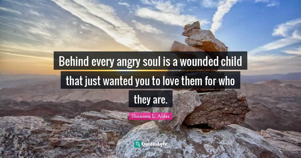 Behind every angry soul is a wounded child that just wanted you to love them for who they are.