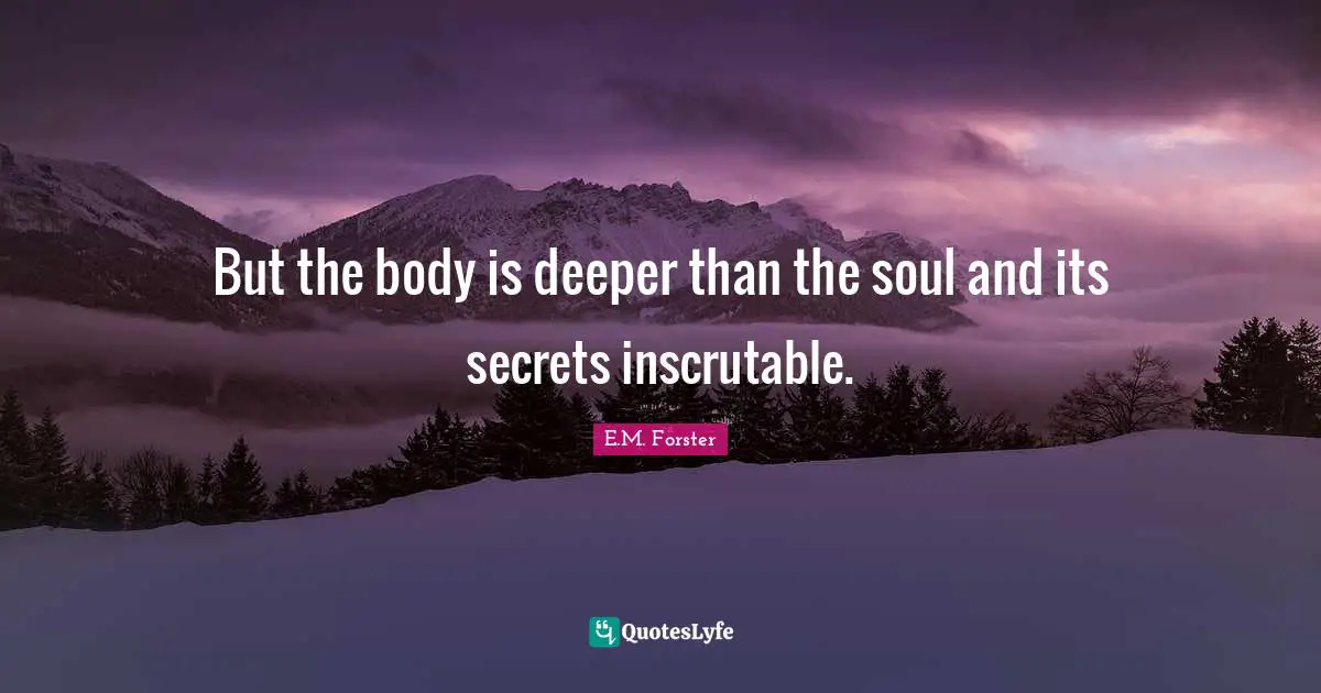 But the body is deeper than the soul and its secrets inscrutable.