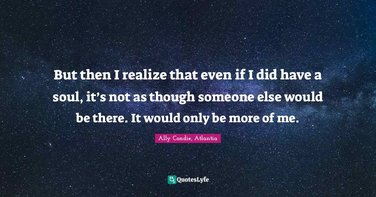 But then I realize that even if I did have a soul, it’s not as though someone else would be there. It would only be more of me.