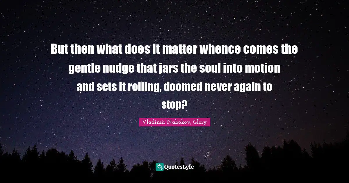But then what does it matter whence comes the gentle nudge that jars the soul into motion and sets it rolling, doomed never again to stop?