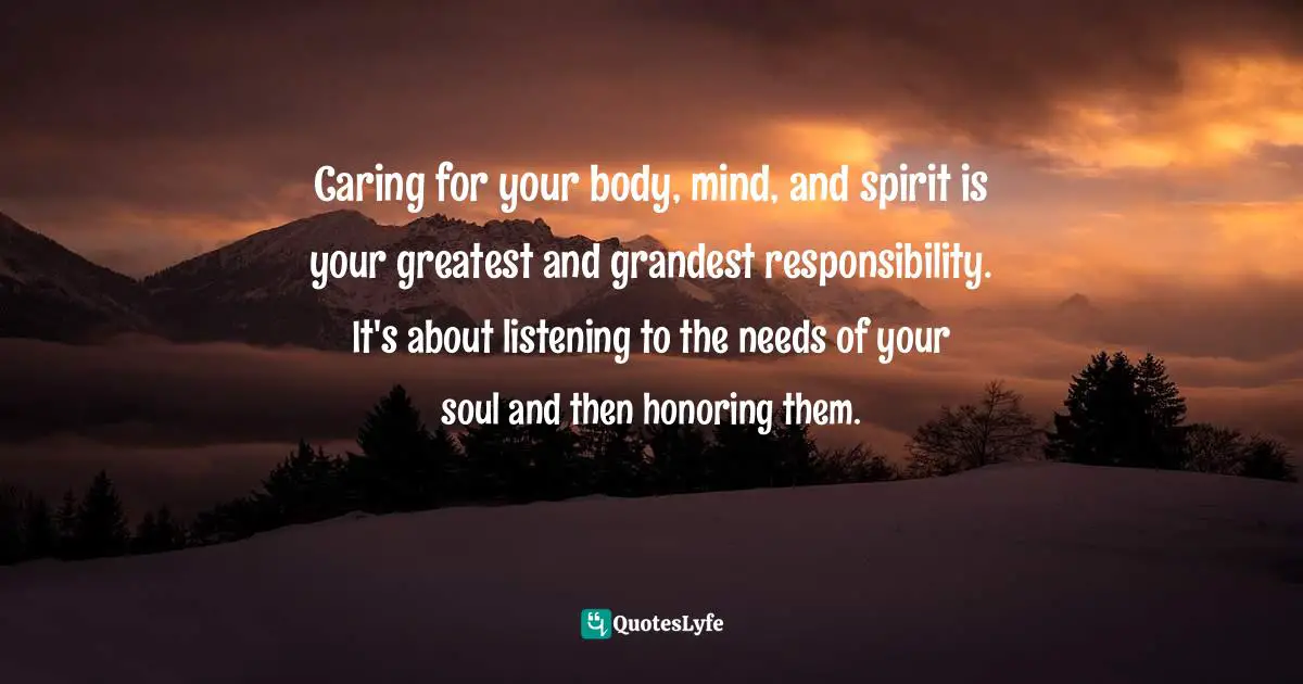 Caring for your body, mind, and spirit is your greatest and grandest responsibility. It's about listening to the needs of your soul and then honoring them.