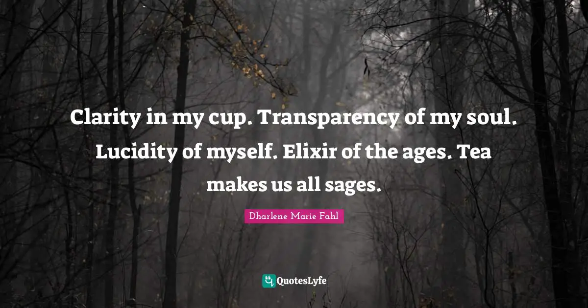 Clarity in my cup. Transparency of my soul. Lucidity of myself. Elixir of the ages. Tea makes us all sages.