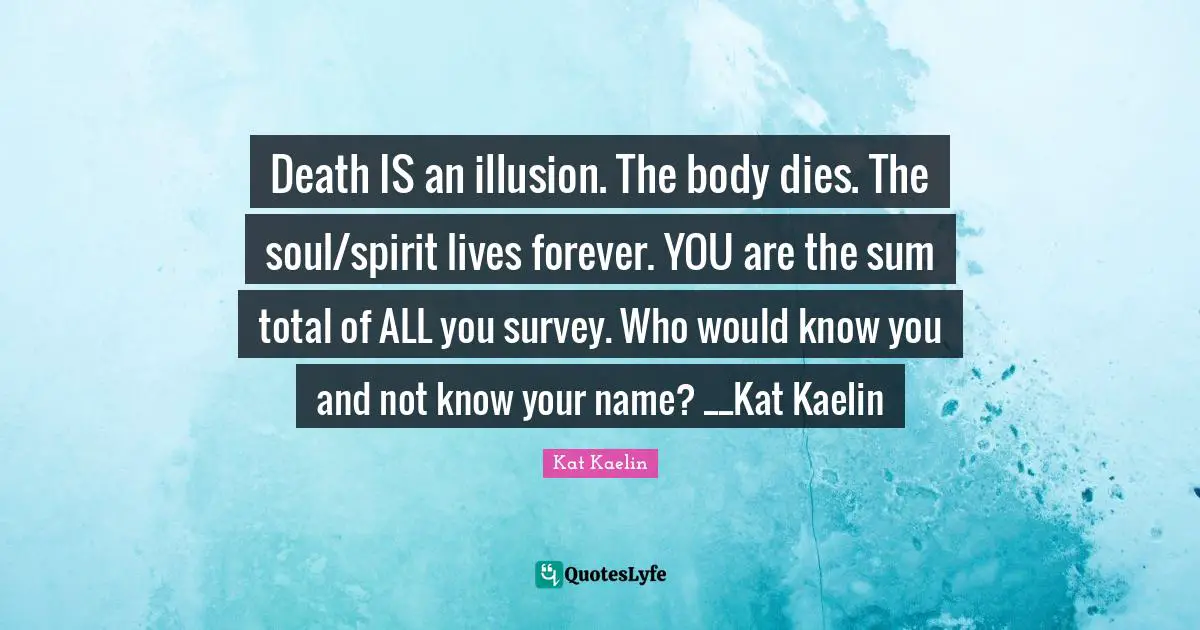 Death IS an illusion. The body dies. The soul/spirit lives forever. YOU are the sum total of ALL you survey. Who would know you and not know your name? __Kat Kaelin