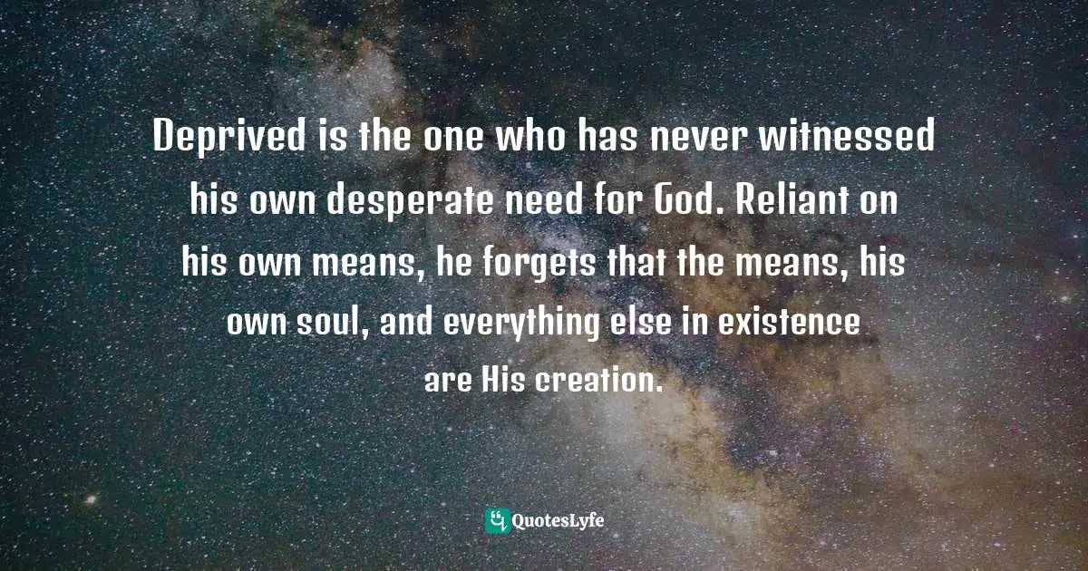 Deprived is the one who has never witnessed his own desperate need for God. Reliant on his own means, he forgets that the means, his own soul, and everything else in existence are His creation.