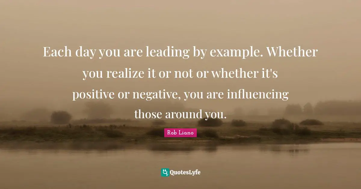 Each day you are leading by example. Whether you realize it or not or whether it's positive or negative, you are influencing those around you.