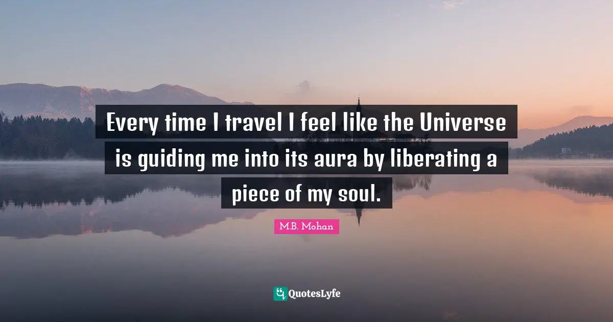 Every time I travel I feel like the Universe is guiding me into its aura by liberating a piece of my soul.